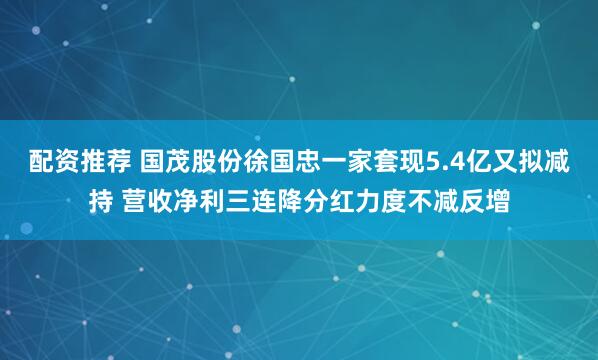 配资推荐 国茂股份徐国忠一家套现5.4亿又拟减持 营收净利三连降分红力度不减反增