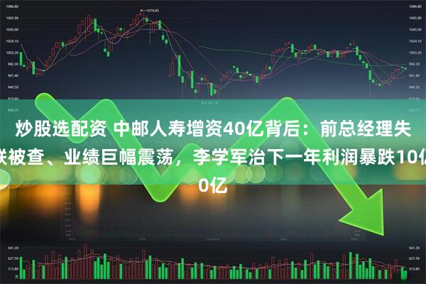 炒股选配资 中邮人寿增资40亿背后：前总经理失联被查、业绩巨幅震荡，李学军治下一年利润暴跌10亿