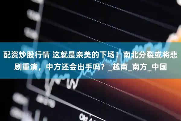 配资炒股行情 这就是亲美的下场！南北分裂或将悲剧重演，中方还会出手吗？_越南_南方_中国