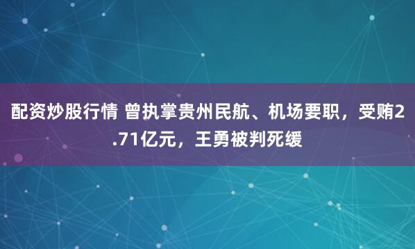 配资炒股行情 曾执掌贵州民航、机场要职，受贿2.71亿元，王勇被判死缓