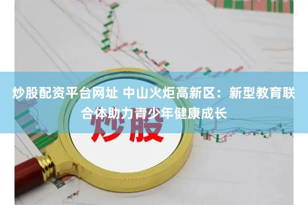 炒股配资平台网址 中山火炬高新区：新型教育联合体助力青少年健康成长