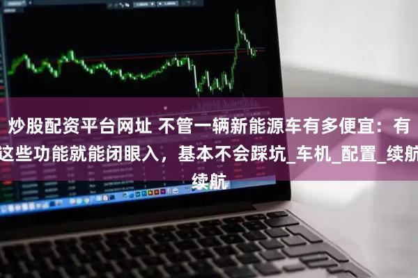 炒股配资平台网址 不管一辆新能源车有多便宜：有这些功能就能闭眼入，基本不会踩坑_车机_配置_续航