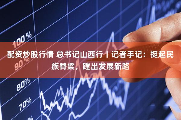 配资炒股行情 总书记山西行丨记者手记：挺起民族脊梁，蹚出发展新路