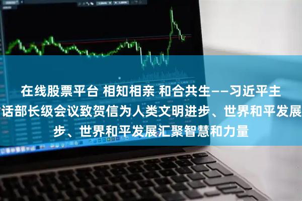 在线股票平台 相知相亲 和合共生——习近平主席向全球文明对话部长级会议致贺信为人类文明进步、世界和平发展汇聚智慧和力量