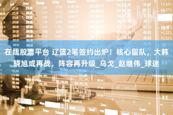 在线股票平台 辽篮2笔签约出炉！核心留队，大韩晓旭或再战，阵容再升级_乌戈_赵继伟_球迷