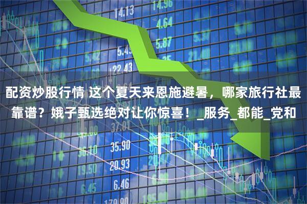配资炒股行情 这个夏天来恩施避暑，哪家旅行社最靠谱？娥子甄选绝对让你惊喜！_服务_都能_党和