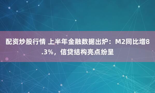 配资炒股行情 上半年金融数据出炉：M2同比增8.3%，信贷结构亮点纷呈