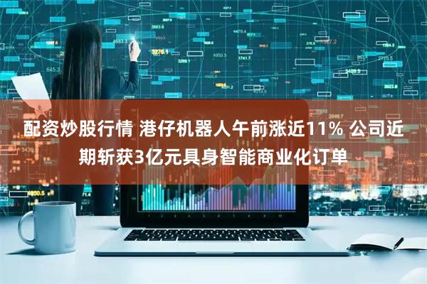 配资炒股行情 港仔机器人午前涨近11% 公司近期斩获3亿元具身智能商业化订单