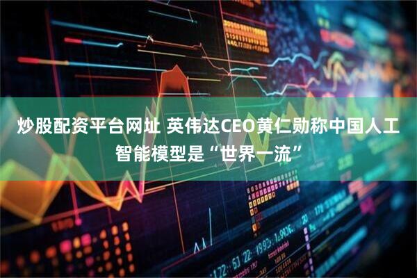 炒股配资平台网址 英伟达CEO黄仁勋称中国人工智能模型是“世界一流”