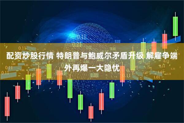 配资炒股行情 特朗普与鲍威尔矛盾升级 解雇争端外再爆一大隐忧