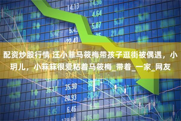 配资炒股行情 汪小菲马筱梅带孩子逛街被偶遇，小玥儿，小箖箖很爱粘着马筱梅_带着_一家_网友