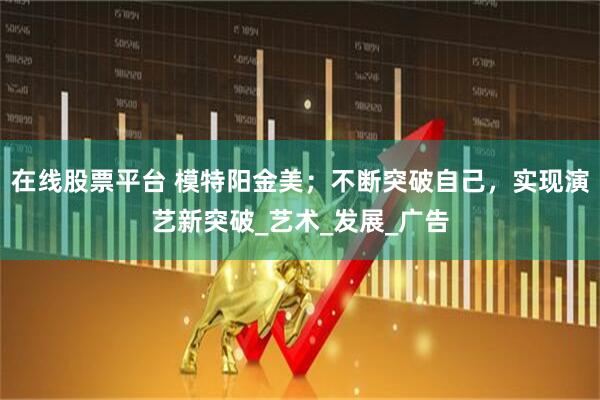 在线股票平台 模特阳金美；不断突破自己，实现演艺新突破_艺术_发展_广告