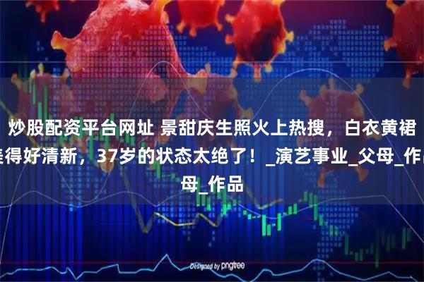 炒股配资平台网址 景甜庆生照火上热搜，白衣黄裙美得好清新，37岁的状态太绝了！_演艺事业_父母_作品