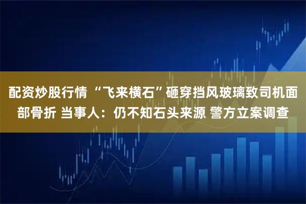 配资炒股行情 “飞来横石”砸穿挡风玻璃致司机面部骨折 当事人：仍不知石头来源 警方立案调查