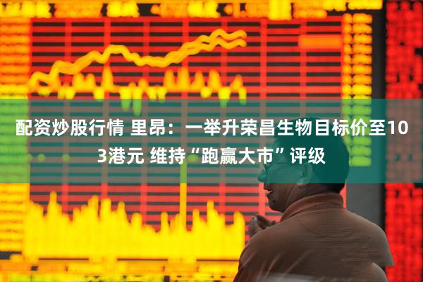 配资炒股行情 里昂：一举升荣昌生物目标价至103港元 维持“跑赢大市”评级