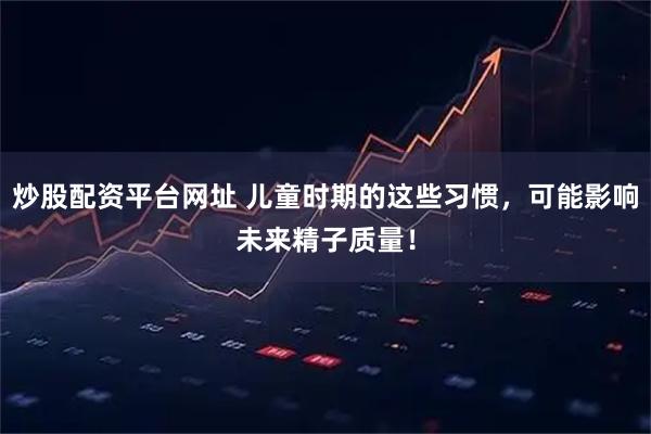 炒股配资平台网址 儿童时期的这些习惯，可能影响未来精子质量！