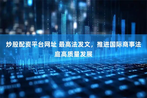 炒股配资平台网址 最高法发文，推进国际商事法庭高质量发展