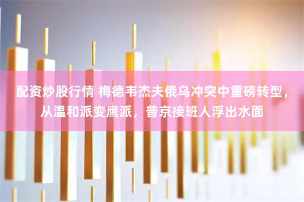 配资炒股行情 梅德韦杰夫俄乌冲突中重磅转型，从温和派变鹰派，普京接班人浮出水面