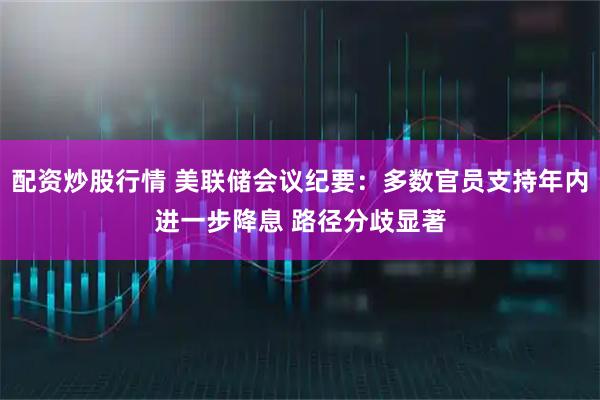 配资炒股行情 美联储会议纪要:多数官员支持年内进一步降息 路径分歧显著