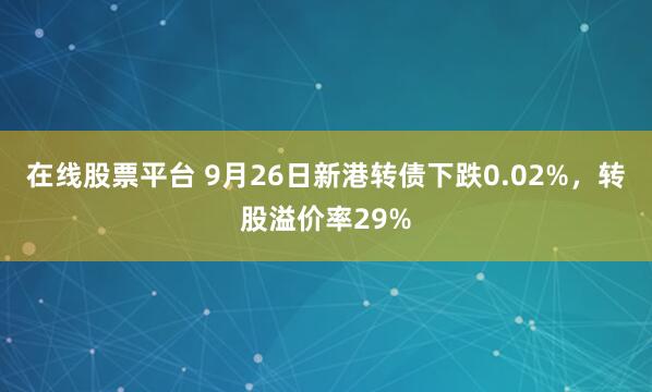 在线股票平台 9月26日新港转债下跌0.02%,转股溢价率29%