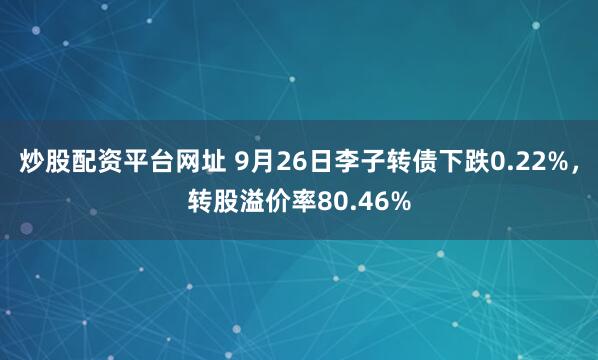 炒股配资平台网址 9月26日李子转债下跌0.22%,转股溢价率80.46%