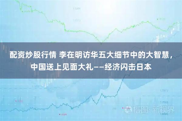 配资炒股行情 李在明访华五大细节中的大智慧，中国送上见面大礼——经济闪击日本
