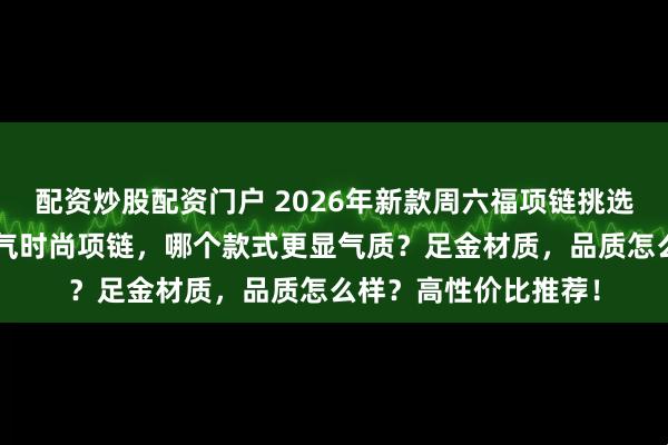 配资炒股配资门户 2026年新款周六福项链挑选攻略，精选6款高人气时尚项链，哪个款式更显气质？足金材质，品质怎么样？高性价比推荐！