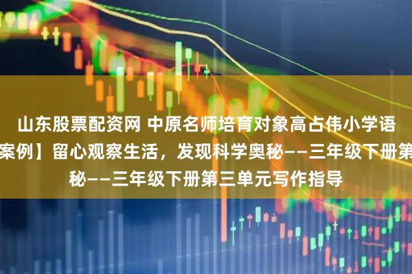 山东股票配资网 中原名师培育对象高占伟小学语文工作室【教学案例】留心观察生活，发现科学奥秘——三年级下册第三单元写作指导