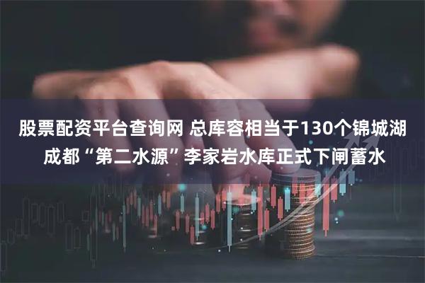 股票配资平台查询网 总库容相当于130个锦城湖 成都“第二水源”李家岩水库正式下闸蓄水