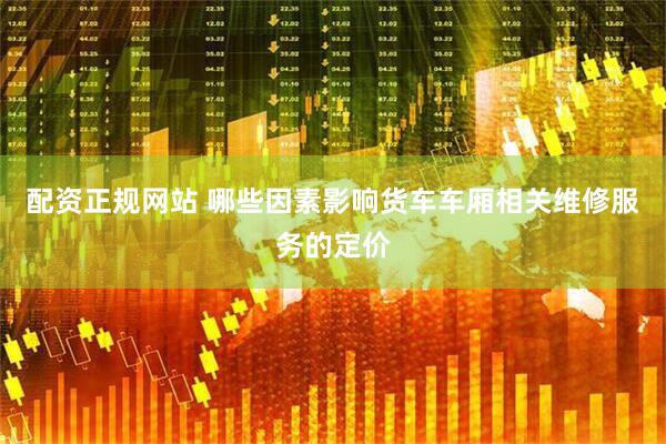 配资正规网站 哪些因素影响货车车厢相关维修服务的定价