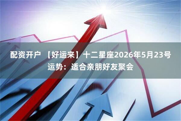 配资开户 【好运来】十二星座2026年5月23号运势：适合亲朋好友聚会