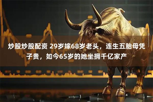 炒股炒股配资 29岁嫁68岁老头，连生五胎母凭子贵，如今65岁的她坐拥千亿家产